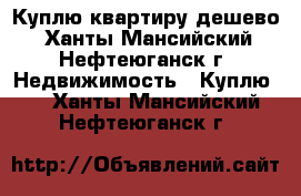Куплю квартиру дешево - Ханты-Мансийский, Нефтеюганск г. Недвижимость » Куплю   . Ханты-Мансийский,Нефтеюганск г.